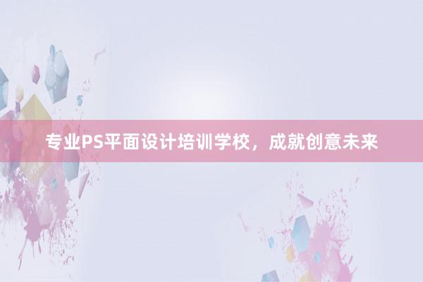 专业PS平面设计培训学校，成就创意未来